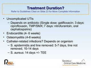 Treatment Duration? Refer to Guidelines Cited on Slide 23 for More Complete Information Uncomplicated UTIs  Depends on antibiotic (Single dose: gatifloxacin; 3 days: ciprofloxacin, TMP/SMX; 7 days: nitrofurantoin, oral cephalosporins)  Endocarditis (4- 6 weeks)  Osteomyelitis (4-6 weeks) Catheter-related infections? Depends on organism S. epidermidis and line removed: 5-7 days, line not removed, 10-14 days S. aureus: 14 days +/- TEE 