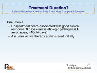 Treatment Duration? Refer to Guidelines Cited on Slide 23 for More Complete Information Pneumonia Hospital/healthcare-associated with good clinical response: 8 days (unless etiologic pathogen is P. aeruginosa, ~10-14 days) Assumes active therapy administered initially 
