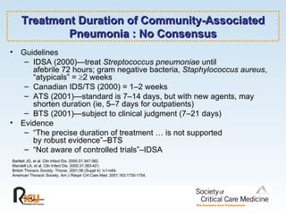 Treatment Duration of Community-Associated Pneumonia : No Consensus Guidelines IDSA (2000)—treat  Streptococcus pneumoniae  until  afebrile 72 hours; gram negative bacteria,  Staphylococcus aureus , “atypicals” =   2 weeks Canadian IDS/TS (2000) = 1–2 weeks ATS (2001)—standard is 7–14 days, but with new agents, may shorten duration (ie, 5–7 days for outpatients) BTS (2001)—subject to clinical judgment (7–21 days) Evidence “ The precise duration of treatment … is not supported  by robust evidence”–BTS “ Not aware of controlled trials”–IDSA Bartlett JG, et al. Clin Infect Dis. 2000;31:347-382. Mandell LA, et al. Clin Infect Dis. 2000;31:383-421. British Thoracic Society. Thorax. 2001;56 (Suppl 4): iv1-iv64. American Thoracic Society. Am J Respir Crit Care Med. 2001;163:1730-1754. 