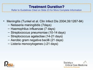 Treatment Duration? Refer to Guidelines Cited on Slide 23 for More Complete Information Meningitis (Tunkel et al. Clin Infect Dis 2004;39:1267-84) Neisseria meningitidis (7days) Haemophilus influenzae (7 days) Streptococcus pneumoniae (10-14 days) Streptococcus agalactiae (14-21 days) Aerobic gram negative bacilli (21 days) Listeria monocytogenes (  21 days) 
