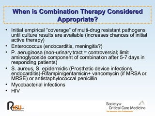 When is Combination Therapy Considered Appropriate? Initial empirical “coverage” of multi-drug resistant pathogens until culture results are available (increases chances of initial active therapy) Enterococcus (endocarditis, meningitis?) P. aeruginosa (non-urinary tract = controversial; limit aminoglycoside component of combination after 5-7 days in responding patients) S. aureus, S. epidermidis (Prosthetic device infections, endocarditis)-Rifampin/gentamicin+ vancomycin (if MRSA or MRSE) or antistaphylococcal penicillin Mycobacterial infections HIV 