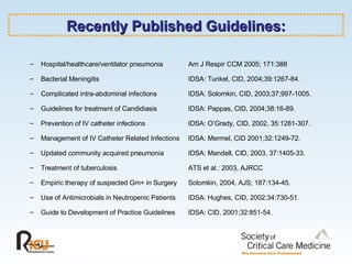 Recently Published Guidelines: Hospital/healthcare/ventilator pneumonia Am J Respir CCM 2005; 171:388 Bacterial Meningitis IDSA: Tunkel, CID, 2004;39:1267-84. Complicated intra-abdominal infections  IDSA: Solomkin, CID, 2003;37;997-1005. Guidelines for treatment of Candidiasis  IDSA: Pappas, CID, 2004;38:16-89.  Prevention of IV catheter infections    IDSA: O’Grady, CID, 2002, 35:1281-307. Management of IV Catheter Related Infections IDSA: Mermel, CID 2001;32:1249-72.  Updated community acquired pneumonia  IDSA: Mandell, CID, 2003, 37:1405-33. Treatment of tuberculosis  ATS et al.: 2003, AJRCC Empiric therapy of suspected Gm+ in Surgery  Solomkin, 2004, AJS; 187:134-45. Use of Antimicrobials in Neutropenic Patients IDSA: Hughes, CID, 2002;34:730-51. Guide to Development of Practice Guidelines IDSA: CID, 2001;32:851-54. 