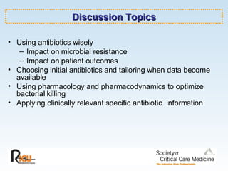 Discussion Topics Using antibiotics wisely Impact on microbial resistance Impact on patient outcomes  Choosing initial antibiotics and tailoring when data become available Using pharmacology and pharmacodynamics to optimize bacterial killing Applying clinically relevant specific antibiotic  information 