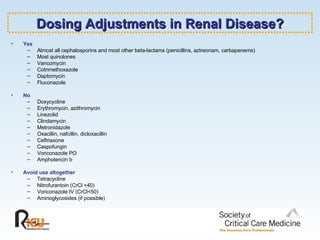 Dosing Adjustments in Renal Disease? Yes Almost all cephalosporins and most other beta-lactams (penicillins, aztreonam, carbapenems) Most quinolones Vancomycin Cotrimethoxazole Daptomycin Fluconazole No Doxycycline Erythromycin, azithromycin Linezolid Clindamycin Metronidazole Oxacillin, nafcillin, dicloxacillin Ceftriaxone Caspofungin Voriconazole PO Amphotericin b Avoid use altogether Tetracycline Nitrofurantoin (CrCl <40) Voriconazole IV (CrCl<50) Aminoglycosides (if possible) 