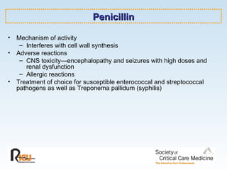 Penicillin Mechanism of activity Interferes with cell wall synthesis Adverse reactions CNS toxicity—encephalopathy and seizures with high doses and renal dysfunction Allergic reactions Treatment of choice for susceptible enterococcal and streptococcal pathogens as well as Treponema pallidum (syphilis) 
