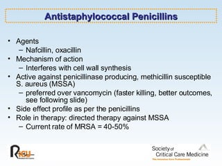Antistaphylococcal Penicillins Agents Nafcillin, oxacillin Mechanism of action Interferes with cell wall synthesis Active against penicillinase producing, methicillin susceptible S. aureus (MSSA) preferred over vancomycin (faster killing, better outcomes, see following slide) Side effect profile as per the penicillins Role in therapy: directed therapy against MSSA Current rate of MRSA = 40-50% 