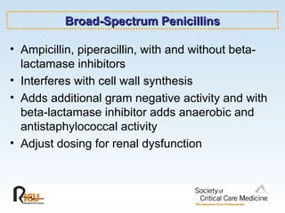 Broad-Spectrum Penicillins Ampicillin, piperacillin, with and without beta-lactamase inhibitors Interferes with cell wall synthesis Adds additional gram negative activity and with beta-lactamase inhibitor adds anaerobic and antistaphylococcal activity Adjust dosing for renal dysfunction 