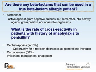 Are there any beta-lactams that can be used in a true beta-lactam allergic patient? Aztreonam active against gram negative enterics, but remember, NO activity against gram positive nor anaerobic organisms What is the rate of cross-reactivity in patients with history of anaphylaxis to penicillin? Cephalosporins (2-18%) Opportunity for x-reaction decreases as generations increase Carbapenems (50%) Imipenem, meropenem, ertapenem 
