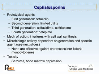 Cephalosporins Prototypical agents First generation: cefazolin Second generation: limited utility Third generation: ceftazidime, ceftriaxone Fourth generation: cefepime Mech of action: interferes with cell wall synthesis Microbiologic activity dependent on generation and specific agent (see next slides) None are effective against enterococci nor listeria monocytogenes Toxicity Seizures, bone marrow depression 
