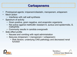 Carbapenems Prototypical agents: imipenem/cilastatin, meropenem, ertapenem Mech action Interferes with cell wall synthesis Spectrum of activity Gram positive, gram negative, and anaerobic organisms Not active against methicillin resistant S. aureus and epidermidis, S. maltophilia  Commonly results in candida overgrowth Side effect profile Nausea and vomiting with rapid administration Seizures (imipenem > meropenem = ertapenem) Risk factors: underlying CNS pathology and decreased renal function 