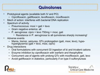 Quinolones Prototypical agents (available both IV and PO) Ciprofloxacin, gatifloxacin, levofloxacin, moxifloxacin Mech of action: interferes with bacterial DNA replication Spectrum of activity Pneumococcus: moxi = gati > levo Gram negative enterics: all P. aeruginosa: cipro = levo 750mg > moxi, gati Resistance in P. aeruginosa to all quinolones sharply increasing! Adverse events Mania, tremor, seizures, QTc prolongation (gati, moxi, levo), hypo- hyperglycemia (gati > levo, moxi, cipro) Drug interactions Oral formulations with concurrent GI ingestion of bi and trivalent cations Enzyme inhibition by ciprofloxacin with warfarin and theophylline Concurrent use of agents with prolong QTc with moxifloxacin, gati, levo Avoid gatifloxacin in diabetics, particularly if on type II sulfonylureas 