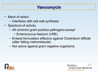 Vancomycin Mech of action Interferes with cell wall synthesis Spectrum of activity All common gram positive pathogens except Enterococcus faecium (VRE) Enteral formulation effective against Clostridium difficile (after failing metronidazole) Not active against gram negative organisms 