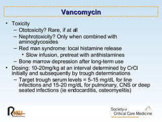 Vancomycin Toxicity Ototoxicity? Rare, if at all Nephrotoxicity? Only when combined with aminoglycosides Red man syndrome: local histamine release Slow infusion, pretreat with antihistamines Bone marrow depression after long-term use Dosing: 10-20mg/kg at an interval determined by CrCl initially and subsequently by trough determinations  Target trough serum levels = 5-15 mg/dL for line infections and 15-20 mg/dL for pulmonary, CNS or deep seated infections (ie endocarditis, osteomyelitis) 