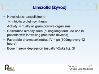 Linezolid (Zyvox) Novel class; oxazolidinone Inhibits protein synthesis Activity: virtually all gram positive organisms Resistance already seen (during long term use and in patients with indwelling prosthetic devices) Favorable pharmacokinetics; IV = po (600mg every 12 hours) Bone marrow depression (usually >2wks tx), GI 