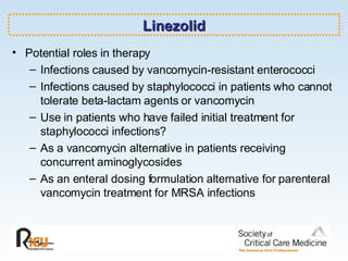 Linezolid Potential roles in therapy Infections caused by vancomycin-resistant enterococci Infections caused by staphylococci in patients who cannot tolerate beta-lactam agents or vancomycin Use in patients who have failed initial treatment for staphylococci infections? As a vancomycin alternative in patients receiving concurrent aminoglycosides  As an enteral dosing formulation alternative for parenteral vancomycin treatment for MRSA infections 