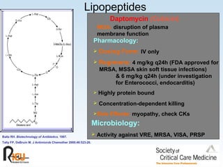 Lipopeptides Pharmacology:   Dosing Form:   IV only Regimens:   4 mg/kg q24h   (FDA approved for  MRSA, MSSA skin soft tissue infections)  & 6 mg/kg q24h (under investigation  for Enterococci, endocarditis) Highly protein bound Concentration-dependent killing Side Effects:   myopathy, check CKs Microbiology:   Activity against VRE, MRSA, VISA, PRSP Baltz RH.  Biotechnology of Antibiotics.  1997. Tally FP, DeBruin M. J Antimicrob Chemother 2000;46:523-26. MOA:   disruption of plasma membrane function Daptomycin   (Cubicin ) 