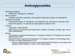 Aminoglycosides Prototypical agents Gentamicin, tobramycin, amikacin Mech of action Inhibition of protein synthesis, concentration dependent activity on bacterial kill Spectrum of activity Enterobacteriaceae, P. aeruginosa, Acinetobacter spp, enterococci (synergy only) Adjunctive agents, not optimal as single agents except for UTIs Toxicity Ototoxicity, nephrotoxicity Risk factors: pre-existing renal dysfunction, duration of therapy >5 days, age, use of other nephrotoxins Dosing Conventional: gentamicin/tobramycin (1-2mg/kg), amikacin (7.5mg/kg) at an interval determined by CrCl Extended interval: gentamicin/tobramycin (5-7mg/kg), amikacin (15-20mg/kg) every 24 hours or longer depending on CrCl Not for pregnant patients, those on renal replacement therapy or end stage renal disease, cystic fibrosis, or burns >20% body surface 