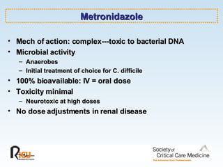 Metronidazole Mech of action: complex---toxic to bacterial DNA Microbial activity Anaerobes Initial treatment of choice for C. difficile 100% bioavailable: IV = oral dose Toxicity minimal Neurotoxic at high doses No dose adjustments in renal disease 