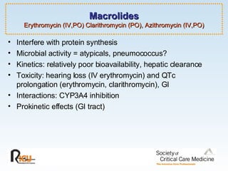 Macrolides Erythromycin (IV,PO) Clarithromycin (PO), Azithromycin (IV,PO) Interfere with protein synthesis Microbial activity = atypicals, pneumococcus? Kinetics: relatively poor bioavailability, hepatic clearance Toxicity: hearing loss (IV erythromycin) and QTc prolongation (erythromycin, clarithromycin), GI Interactions: CYP3A4 inhibition  Prokinetic effects (GI tract) 
