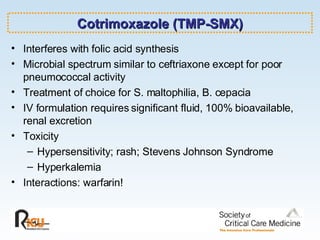 Cotrimoxazole (TMP-SMX) Interferes with folic acid synthesis Microbial spectrum similar to ceftriaxone except for poor pneumococcal activity Treatment of choice for S. maltophilia, B. cepacia IV formulation requires significant fluid, 100% bioavailable, renal excretion Toxicity Hypersensitivity; rash; Stevens Johnson Syndrome Hyperkalemia Interactions: warfarin! 