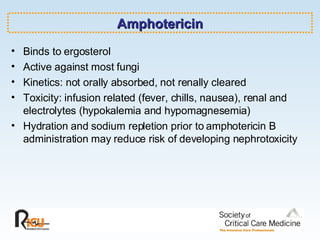 Amphotericin Binds to ergosterol Active against most fungi Kinetics: not orally absorbed, not renally cleared Toxicity: infusion related (fever, chills, nausea), renal and electrolytes (hypokalemia and hypomagnesemia) Hydration and sodium repletion prior to amphotericin B administration may reduce risk of developing nephrotoxicity 