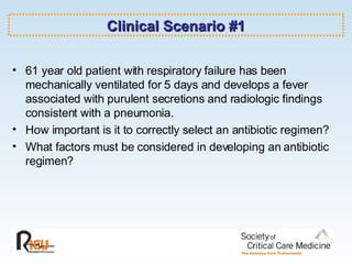 Clinical Scenario #1 61 year old patient with respiratory failure has been mechanically ventilated for 5 days and develops a fever associated with purulent secretions and radiologic findings consistent with a pneumonia.  How important is it to correctly select an antibiotic regimen? What factors must be considered in developing an antibiotic regimen? 