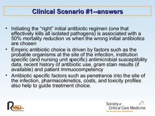 Clinical Scenario #1--answers Initiating the “right” initial antibiotic regimen (one that effectively kills all isolated pathogens) is associated with a 50% mortality reduction vs when the wrong initial antibiotics are chosen Empiric antibiotic choice is driven by factors such as the probable organisms at the site of the infection, institution specific (and nursing unit specific) antimicrobial susceptibility data, recent history of antibiotic use, gram stain results (if available) and patient immuocompetency Antibiotic specific factors such as penetrance into the site of the infection, pharmacokinetics, costs, and toxicity profiles also help to guide treatment choice.   