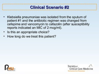 Clinical Scenario #2 Klebsiella pneumoniae was isolated from the sputum of patient #1 and the antibiotic regimen was changed from cefepime and vancomycin to cefazolin (after susceptibility reports indicated an MIC of 2 mcg/ml). Is this an appropriate choice? How long do we treat this patient? 