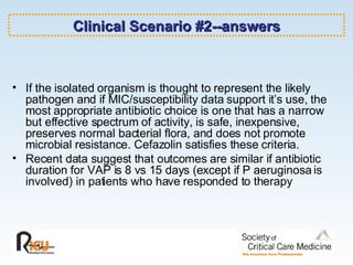 Clinical Scenario #2--answers If the isolated organism is thought to represent the likely pathogen and if MIC/susceptibility data support it’s use, the most appropriate antibiotic choice is one that has a narrow but effective spectrum of activity, is safe, inexpensive, preserves normal bacterial flora, and does not promote microbial resistance. Cefazolin satisfies these criteria.  Recent data suggest that outcomes are similar if antibiotic duration for VAP is 8 vs 15 days (except if P aeruginosa is involved) in patients who have responded to therapy 