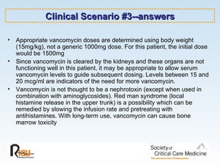 Clinical Scenario #3--answers Appropriate vancomycin doses are determined using body weight (15mg/kg), not a generic 1000mg dose. For this patient, the initial dose would be 1500mg Since vancomycin is cleared by the kidneys and these organs are not functioning well in this patient, it may be appropriate to allow serum vancomycin levels to guide subsequent dosing. Levels between 15 and 20 mcg/ml are indicators of the need for more vancomycin. Vancomycin is not thought to be a nephrotoxin (except when used in combination with aminoglycosides). Red man syndrome (local histamine release in the upper trunk) is a possibility which can be remedied by slowing the infusion rate and pretreating with antihistamines. With long-term use, vancomycin can cause bone marrow toxicity 