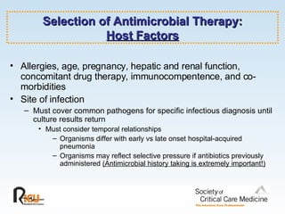 Selection of Antimicrobial Therapy: Host Factors Allergies, age, pregnancy, hepatic and renal function,  concomitant drug therapy, immunocompentence, and co-morbidities Site of infection Must cover common pathogens for specific infectious diagnosis until culture results return Must consider temporal relationships Organisms differ with early vs late onset hospital-acquired pneumonia Organisms may reflect selective pressure if antibiotics previously administered  (Antimicrobial history taking is extremely important!) 