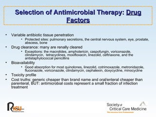 Selection of Antimicrobial Therapy:  Drug Factors Variable antibiotic tissue penetration Protected sites: pulmonary secretions, the central nervous system, eye, prostate, abscess, bone Drug clearance: many are renally cleared Exceptions: the macrolides, amphotericin, caspofungin, voriconazole, clindamycin,  tetracyclines, moxifloxacin, linezolid, ceftriaxone, and the antistaphylococcal penicillins Bioavailability  Good absorption for most quinolones, linezolid, cotrimoxazole, metronidazole, fluconazole, voriconazole, clindamycin, cephalexin, doxycycline, minocycline Toxicity profile Cost truths: generic cheaper than brand name and oral/enteral cheaper than parenteral, BUT: antimicrobial costs represent a small fraction of infection treatment 