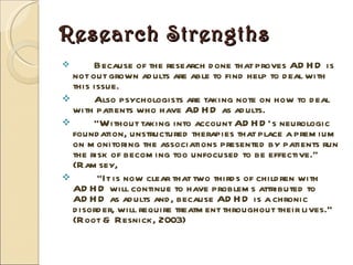 Research Strengths Because of the research done that proves ADHD is not out grown adults are able to find help to deal with this issue. Also psychologists are taking note on how to deal with patients who have ADHD as adults.  “ Without taking into account ADHD’s neurologic foundation, unstructured therapies that place a premium on monitoring the associations presented by patients run the risk of becoming too unfocused to be effective.” (Ramsey,  “ It is now clear that two thirds of children with ADHD will continue to have problems attributed to ADHD as adults and, because ADHD is a chronic disorder, will require treatment throughout their lives.” (Root & Resnick, 2003) 