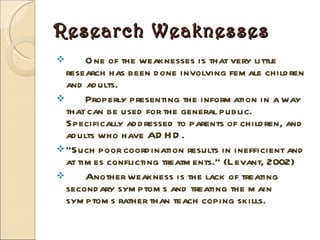 Research Weaknesses One of the weaknesses is that very little research has been done involving female children and adults. Properly presenting the information in a way that can be used for the general public.  Specifically addressed to parents of children, and adults who have ADHD.  “ Such poor coordination results in inefficient and at times conflicting treatments.” (Levant, 2002)  Another weakness is the lack of treating secondary symptoms and treating the main symptoms rather than teach coping skills. 