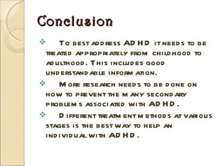 Conclusion To best address ADHD it needs to be treated appropriately from childhood to adulthood. This includes good understandable information.  More research needs to be done on how to prevent the many secondary problems associated with ADHD.  Different treatment methods at various stages is the best way to help an individual with ADHD.  