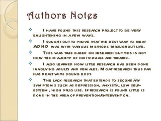 Authors Notes I have found this research project to be very enlightening in a few ways. I sought out to prove that the best way to treat ADHD was with various methods throughout life. This was true based on research but this is not how the majority of individuals are treated. I also learned how little research has been done involving adults and females. Moat research thus far has dealt with young boys The lack research that extends to secondary symptoms such as depression, anxiety, low self-esteem, high drug use. If research is found little is done in the area of prevention/intervention.  