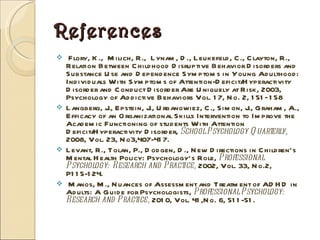 References Flory, K.,  Milich, R.,  Lynam, D., Leukefeld, C., Clayton, R., Relation Between Childhood Disruptive Behavior Disorders and Substance Use and Dependence Symptoms in Young Adulthood: Individuals With Symptoms of Attention-Deficit/Hyperactivity Disorder and Conduct Disorder Are Uniquely at Risk, 2003, Psychology of Addictive Behaviors Vol. 17, No. 2, 151–158 Langberg, J., Epstein, J., Urbanowiez, C., Simon, J., Graham, A., Efficacy of an Organizational Skills Intervention to Improve the Academic Functioning of students With Attention Deficit/Hyperactivity Disorder,  School Psychology Quarterly,  2008, Vol. 23, No3,407-417. Levant, R., Tolan, P., Dodgen, D., New Directions in Children’s Mental Health Policy: Psychology’s Role,  Professional Psychology: Research and Practice,  2002, Vol. 33, No.2, P115-124. Manos, M., Nuances of Assessment and Treatment of ADHD in Adults: A Guide for Psychologists,  Professional Psychology: Research and Practice,  2010, Vol. 41,No. 6, 511-51.  