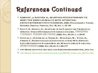 References Continued RAMSAY, J., ROSTAIN A., ADAPTING PSYCHOTHERAPY TO MEET THE NEEDS OFADULTS WITH ATTENTION-DEFICIT/HYPERACTIVITY DISORDER, 2005, Psychotherapy: Theory, Research, Practice, Training, Vol. 42, No. 1, 72–84 Root II, R., Resnick, R., An Update on the Diagnosis and Treatment of Attention –Deficit/ Hyperactivity Disorder in Children,  Professional Psychology: Research and   Practice,  2003, Vol. 34, No 1, p.34-41 Seidman, L., Biederman, J., Valera, E.,  Monuteaux, M.,  Doyle, A.,  Faraone S., Neuropsychological Functioning in Girls With Attention-Deficit/Hyperactivity Disorder With and Without Learning Disabilities,  Neuropsychology , 2006, Vol. 20, No 2, 166-177 http://www.adult-child-add-adhd.com/categories/general/history_adhd.php http://www.adhdquestionsandanswers.com/ADHD_Facts_and_Myths.html   