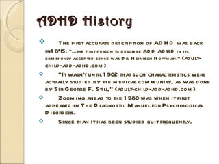 ADHD History The first accurate description of ADHD was back in1845.  “...the first person to describe ADD ADHD in its commonly accepted sense was Dr. Heinrich Hoffman.”  (adult-child-add-adhd.com) “ It wasn't until 1902 that such characteristics were actually studied by the medical community, as was done by Sir George F. Still,” (adult-child-add-adhd.com) Zooming ahead to the 1980 was when it first appeared in The Diagnostic Manuel for Psychological Disorders. Since than it has been studied quit frequently. 
