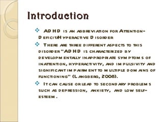 Introduction ADHD is an abbreviation for Attention-Deficit/Hyperactive Disorder There are three different aspects to this disorder “ADHD is characterized by developmentally inappropriate symptoms of inattention, hyperactivity, and impulsivity and significant impairment to multiple domains of functioning” (Langberg, 2008). It can cause or lead to secondary problems such as depression,  anxiety,  and low self-esteem. 