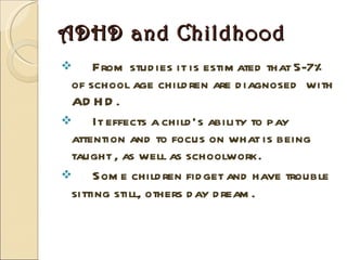 ADHD and Childhood From studies it is estimated that 5-7% of school age children are diagnosed  with ADHD.  It effects a child’s ability to pay attention and to focus on what is being taught , as well as schoolwork.  Some children fidget and have trouble sitting still, others day dream. 