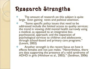 Research Strengths The amount of research on this subject is quite large.  Even gaining  news and political attention. “ Some specific policy issues that need to be addressed include the limited access to quality services; the trend in viewing child mental health narrowly using a medical, as opposed to an integrative bio-psychosocial, approach; and the expansion of psychological services to children and adolescents through school-based and primary care programs.” (Levant, 2002)  Another strength is the recent focus on how it effects females and not just males. “Nevertheless, there are data supporting the presence of a valid syndrome of ADHD in girls (Hinshaw et al., 2002).” (Seidman, 2006) 