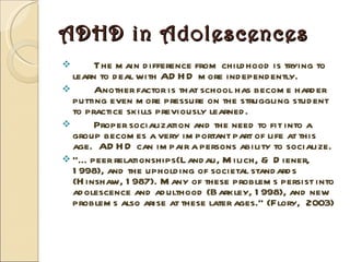 ADHD in Adolescences The main difference from childhood is trying to learn to deal with ADHD more independently.  Another factor is that school has become harder putting even more pressure on the struggling student to practice skills previously learned. Proper socialization and the need to fit into a group becomes a very important part of life at this age.  ADHD can impair a persons ability to socialize. “… peer relationships(Landau, Milich, & Diener, 1998), and the upholding of societal standards (Hinshaw, 1987). Many of these problems persist into adolescence and adulthood (Barkley, 1998), and new problems also arise at these later ages.” (Flory,  2003) 