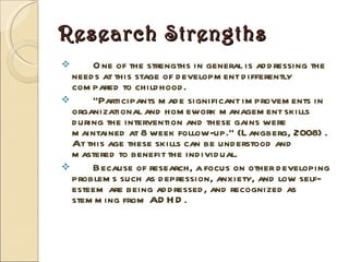 Research Strengths One of the strengths in general is addressing the needs at this stage of development differently compared to childhood. “ Participants made significant improvements in organizational and homework management skills during the intervention and these gains were maintained at 8 week follow-up.” (Langberg, 2008) . At this age these skills can be understood and mastered to benefit the individual. Because of research, a focus on other developing problems such as depression, anxiety, and low self-esteem are being addressed, and recognized as stemming from ADHD. 