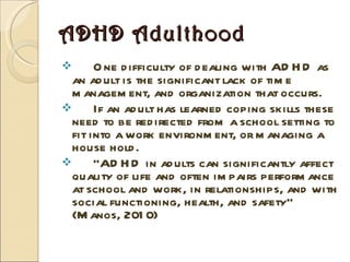ADHD Adulthood One difficulty of dealing with ADHD as an adult is the significant lack of time management, and organization that occurs. If an adult has learned coping skills these need to be redirected from a school setting to fit into a work environment, or managing a house hold.  “ ADHD in adults can significantly affect quality of life and often impairs performance at school and work, in relationships, and with social functioning, health, and safety” (Manos, 2010) 