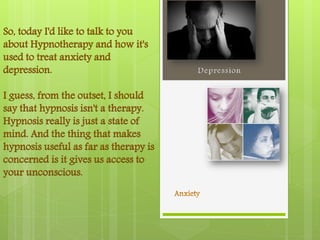 So, today I'd like to talk to you
about Hypnotherapy and how it's
used to treat anxiety and
depression.

I guess, from the outset, I should
say that hypnosis isn't a therapy.
Hypnosis really is just a state of
mind. And the thing that makes
hypnosis useful as far as therapy is
concerned is it gives us access to
your unconscious.
 
