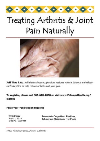 15611 Pomerado Road, Poway, CA 92064
Jeff Tien, L.Ac., will discuss how acupuncture restores natural balance and releas-
es Endorphins to help reduce arthritis and joint pain.
To register, please call 800-628-2880 or visit www.PalomarHealth.org/
classes
FEE: Free—registration required
Treating Arthritis & Joint
Pain Naturally
WEDNESDAY
July 22, 2015
6:00 PM - 7:30 PM
Pomerado Outpatient Pavilion,
Education Classroom, 1st Floor
 