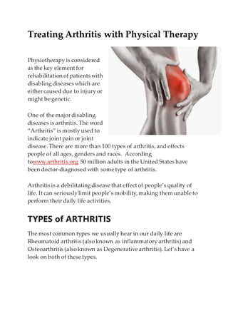 Treating Arthritis with Physical Therapy
Physiotherapy is considered
as the key element for
rehabilitation of patients with
disablingdiseases which are
either caused due to injuryor
might be genetic.
One of the major disabling
diseases is arthritis. The word
“Arthritis”is mostlyused to
indicate joint pain or joint
disease.There are more than 100 types of arthritis,and effects
people of all ages, genders and races. According
towww.arthritis.org 50 million adults in the United States have
been doctor-diagnosed with some type of arthritis.
Arthritis is a debilitatingdisease that effect of people’s quality of
life. It can seriouslylimit people’s mobility,making them unable to
perform their daily life activities.
TYPES of ARTHRITIS
The most common types we usually hear in our daily life are
Rheumatoid arthritis (also known as inflammatoryarthritis) and
Osteoarthritis (also known as Degenerative arthritis). Let’s have a
look on both of these types.
 