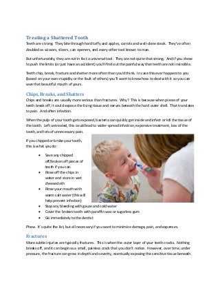 Treating a Shattered Tooth
Teeth are strong. They bite through hard taffy and apples, carrots and well-done steak. They’ve often
doubled as scissors, slicers, can openers, and every other tool known to man.
But unfortunately, they are not in fact a universal tool. They are not quite that strong. And if you chose
to push the limits (or just have an accident) you’ll find out the painful way that teeth are not invincible.
Teeth chip, break, fracture and shatter more often than you’d think. In case this ever happens to you
(based on your own stupidity or the fault of others) you’ll want to know how to deal with it so you can
save that beautiful mouth of yours.
Chips, Breaks, and Shatters
Chips and breaks are usually more serious than fractures. Why? This is because when pieces of your
teeth break off, it could expose the living tissue and nerves beneath the hard outer shell. That translates
to pain. And often infection.
When the pulp of your tooth gets exposed, bacteria can quickly get inside and infect or kill the tissue of
the tooth. Left untreated, this could lead to wider-spread infection, expensive treatment, loss of the
tooth, and lots of unnecessary pain.
If you chipped or broke your tooth,
this is what you do:
 Save any chipped
off/broken off pieces of
tooth if you can.
 Rinse off the chips in
water and store in wet
cheesecloth
 Rinse your mouth with
warm salt water (this will
help prevent infection)
 Stop any bleeding with gauze and cold water
 Cover the broken tooth with paraffin wax or sugarless gum
 Go immediately to the dentist
Phew. It’s quite the list, but all necessary if you want to minimize damage, pain, and expenses.
Fractures
More subtle injuries are typically fractures. This is when the outer layer of your teeth cracks. Nothing
breaks off, and it can begin as a small, painless crack that you don’t notice. However, over time, under
pressure, the fracture can grow in depth and severity, eventually exposing the sensitive tissue beneath.
 