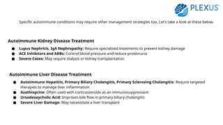 Specific autoimmune conditions may require other management strategies too. Let’s take a look at these below.
Autoimmune Kidney Disease Treatment
● Lupus Nephritis, IgA Nephropathy: Require specialized treatments to prevent kidney damage
● ACE Inhibitors and ARBs: Control blood pressure and reduce proteinuria
● Severe Cases: May require dialysis or kidney transplantation
Autoimmune Liver Disease Treatment
● Autoimmune Hepatitis, Primary Biliary Cholangitis, Primary Sclerosing Cholangitis: Require targeted
therapies to manage liver inflammation
● Azathioprine: Often used with corticosteroids as an immunosuppressant
● Ursodeoxycholic Acid: Improves bile flow in primary biliary cholangitis
● Severe Liver Damage: May necessitate a liver transplant
 